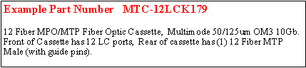 Text Box: Example Part Number   MTC-12LCK179	12 Fiber MPO/MTP Fiber Optic Cassette,  Multimode 50/125um OM3 10Gb.  Front of Cassette has 12 LC ports,  Rear of cassette has (1) 12 Fiber MTP Male (with guide pins).  