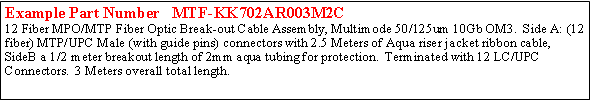 Text Box: Example Part Number   MTF-KK702AR003M2C12 Fiber MPO/MTP Fiber Optic Break-out Cable Assembly, Multimode 50/125um 10Gb OM3.  Side A: (12 fiber) MTP/UPC Male (with guide pins) connectors with 2.5 Meters of Aqua riser jacket ribbon cable,  SideB a 1/2 meter breakout length of 2mm aqua tubing for protection.  Terminated with 12 LC/UPC Connectors.  3 Meters overall total length. 